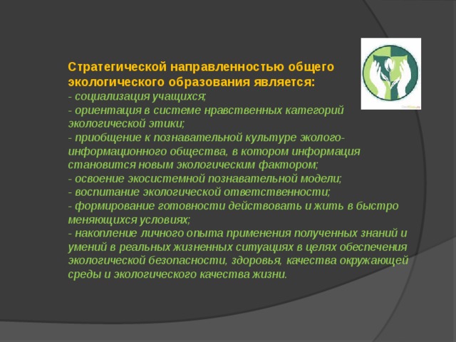 Стратегической направленностью общего экологического образования является: - социализация учащихся; - ориентация в системе нравственных категорий экологической этики; - приобщение к познавательной культуре эколого-информационного общества, в котором информация становится новым экологическим фактором; - освоение экосистемной познавательной модели; - воспитание экологической ответственности; - формирование готовности действовать и жить в быстро меняющихся условиях; - накопление личного опыта применения полученных знаний и умений в реальных жизненных ситуациях в целях обеспечения экологической безопасности, здоровья, качества окружающей среды и экологического качества жизни. 