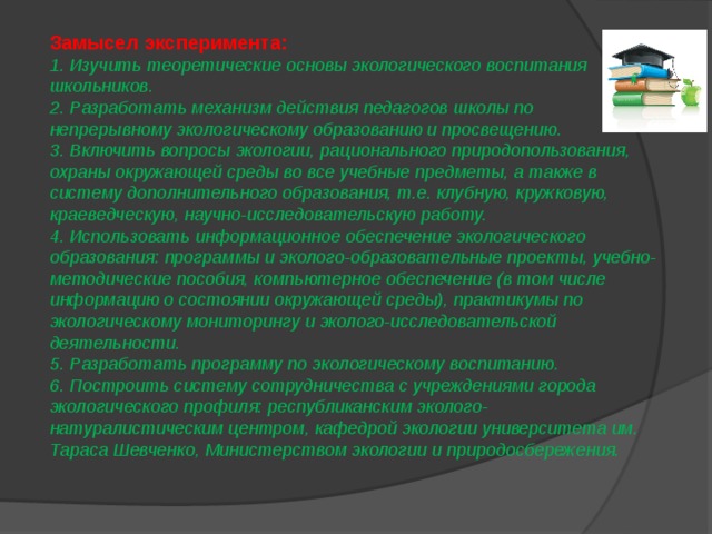 Замысел эксперимента: 1. Изучить теоретические основы экологического воспитания школьников. 2. Разработать механизм действия педагогов школы по непрерывному экологическому образованию и просвещению. 3. Включить вопросы экологии, рационального природопользования, охраны окружающей среды во все учебные предметы, а также в систему дополнительного образования, т.е. клубную, кружковую, краеведческую, научно-исследовательскую работу. 4. Использовать информационное обеспечение экологического образования: программы и эколого-образовательные проекты, учебно-методические пособия, компьютерное обеспечение (в том числе информацию о состоянии окружающей среды), практикумы по экологическому мониторингу и эколого-исследовательской деятельности. 5. Разработать программу по экологическому воспитанию. 6. Построить систему сотрудничества с учреждениями города экологического профиля: республиканским эколого-натуралистическим центром, кафедрой экологии университета им. Тараса Шевченко, Министерством экологии и природосбережения. 