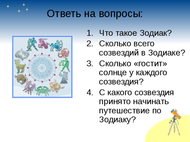 Ответь на вопросы: Что такое Зодиак? Сколько всего созвездий в Зодиаке? Сколько «гостит» солнце у каждого созвездия? С какого созвездия принято начинать путешествие по Зодиаку? 