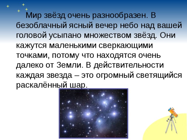   Мир звёзд очень разнообразен. В безоблачный ясный вечер небо над вашей головой усыпано множеством звёзд. Они кажутся маленькими сверкающими точками, потому что находятся очень далеко от Земли. В действительности каждая звезда – это огромный светящийся раскалённый шар. 