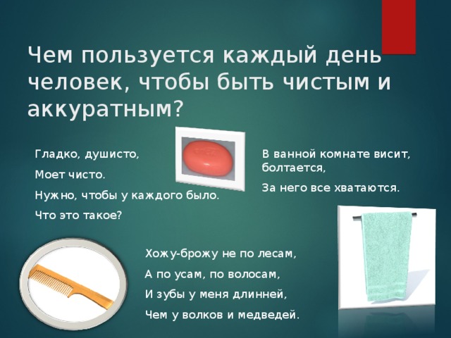 Чем пользуется каждый день человек, чтобы быть чистым и аккуратным? Гладко, душисто, Моет чисто. Нужно, чтобы у каждого было. Что это такое? В ванной комнате висит, болтается, За него все хватаются. Хожу-брожу не по лесам, А по усам, по волосам, И зубы у меня длинней, Чем у волков и медведей. 