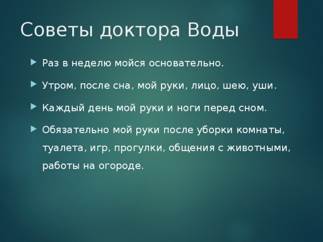 Советы доктора Воды Раз в неделю мойся основательно. Утром, после сна, мой руки, лицо, шею, уши. Каждый день мой руки и ноги перед сном. Обязательно мой руки после уборки комнаты, туалета, игр, прогулки, общения с животными, работы на огороде. 