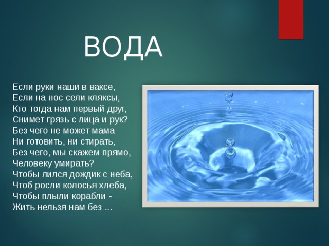 ВОДА Если руки наши в ваксе,  Если на нос сели кляксы,  Кто тогда нам первый друг,  Снимет грязь с лица и рук?  Без чего не может мама  Ни готовить, ни стирать,  Без чего, мы скажем прямо,  Человеку умирать?  Чтобы лился дождик с неба,  Чтоб росли колосья хлеба,  Чтобы плыли корабли -  Жить нельзя нам без ...   Как помогает вода сохранять здоровье?  