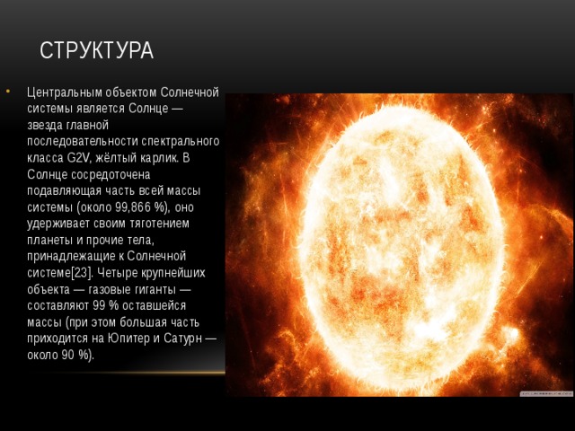 Структура Центральным объектом Солнечной системы является Солнце — звезда главной последовательности спектрального класса G2V, жёлтый карлик. В Солнце сосредоточена подавляющая часть всей массы системы (около 99,866 %), оно удерживает своим тяготением планеты и прочие тела, принадлежащие к Солнечной системе[23]. Четыре крупнейших объекта — газовые гиганты — составляют 99 % оставшейся массы (при этом большая часть приходится на Юпитер и Сатурн — около 90 %). 