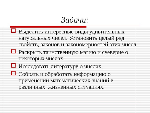 Задачи: Выделить интересные виды удивительных натуральных чисел. Установить целый ряд свойств, законов и закономерностей этих чисел. Раскрыть таинственную магию и суеверие о некоторых числах. Исследовать литературу о числах. Собрать и обработать информацию о применении математических знаний в различных жизненных ситуациях.  