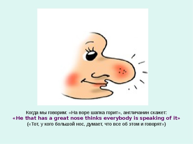 Когда мы говорим: «На воре шапка горит», англичанин скажет: « He that has a great nose thinks everybody is speaking of it » («Тот, у кого большой нос, думает, что все об этом и говорят») 