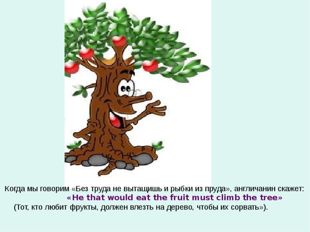 Когда мы говорим «Без труда не вытащишь и рыбки из пруда», англичанин скажет:  « He that would eat the fruit must climb the tree »  (Тот, кто любит фрукты, должен влезть на дерево, чтобы их сорвать»). 