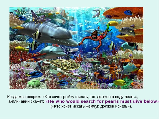 Когда мы говорим: «Кто хочет рыбку съесть, тот должен в воду лезть»,  англичанин скажет: « He who would search for pearls must dive below »   ( «Кто хочет искать жемчуг, должен искать»). 