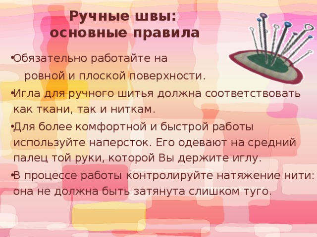 Ручные швы:  основные правила Обязательно работайте на  ровной и плоской поверхности. Игла для ручного шитья должна соответствовать как ткани, так и ниткам. Для более комфортной и быстрой работы используйте наперсток. Его одевают на средний палец той руки, которой Вы держите иглу. В процессе работы контролируйте натяжение нити: она не должна быть затянута слишком туго. 