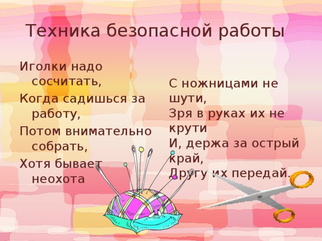 Техника безопасной работы  С ножницами не шути,  Зря в руках их не крути  И, держа за острый край,  Другу их передай.   Иголки надо сосчитать,  Когда садишься за работу, Потом внимательно собрать, Хотя бывает неохота 