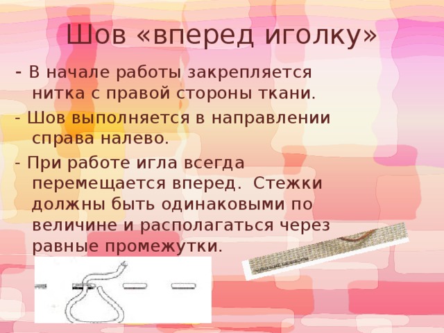  Шов «вперед иголку»  - В начале работы закрепляется нитка с правой стороны ткани. - Шов выполняется в направлении справа налево. - При работе игла всегда перемещается вперед. Стежки должны быть одинаковыми по величине и располагаться через равные промежутки. 