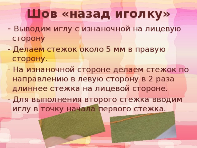 Шов «назад иголку»  - Выводим иглу с изнаночной на лицевую сторону   - Делаем стежок около 5 мм в правую сторону.  - На изнаночной стороне делаем стежок по направлению в левую сторону в 2 раза длиннее стежка на лицевой стороне.  - Для выполнения второго стежка вводим иглу в точку начала первого стежка. 