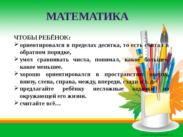 МАТЕМАТИКА ЧТОБЫ РЕБЁНОК: ориентировался в пределах десятка, то есть считал в обратном порядке, умел сравнивать числа, понимал, какое большее, какое меньшее. хорошо ориентировался в пространстве: вверху, внизу, слева, справа, между, впереди, сзади и т. д. предлагайте ребёнку несложные задачки из окружающей его жизни. считайте всё… 
