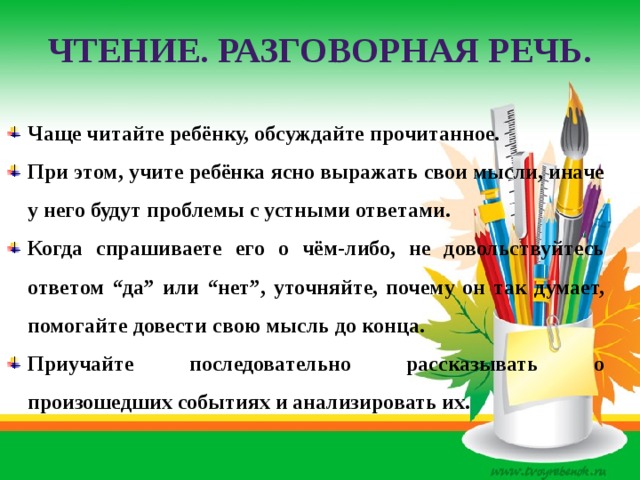 ЧТЕНИЕ. РАЗГОВОРНАЯ РЕЧЬ. Чаще читайте ребёнку, обсуждайте прочитанное. При этом, учите ребёнка ясно выражать свои мысли, иначе у него будут проблемы с устными ответами. Когда спрашиваете его о чём-либо, не довольствуйтесь ответом “да” или “нет”, уточняйте, почему он так думает, помогайте довести свою мысль до конца. Приучайте последовательно рассказывать о произошедших событиях и анализировать их. 