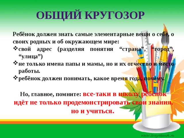 Общий кругозор Ребёнок должен знать самые элементарные вещи о себе, о своих родных и об окружающем мире: свой адрес (разделяя понятия “страна”, “город”, “улица”) не только имена папы и мамы, но и их отчество и место работы. ребёнок должен понимать, какое время года, почему.  Но, главное, помните: все-таки в школу ребёнок идёт не только продемонстрировать свои знания, но и учиться. 