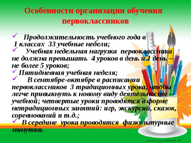 Особенности организации обучения первоклассников  Продолжительность учебного года в  1 классах 33 учебные недели;  Учебная недельная нагрузка первоклассника не должна превышать 4 уроков в день и 1 день – не более 5 уроков;  Пятидневная учебная неделя;  В сентябре-октябре в расписании первоклассников 3 традиционных урока, чтобы легче привыкнуть к новому виду деятельности – учебной; четвертые уроки проводятся в форме нетрадиционных занятий: игр, экскурсий, сказок, соревнований и т.д.;  В середине урока проводятся физкультурные минутки. 