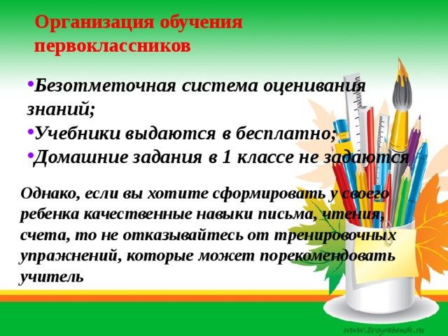Организация обучения первоклассников Безотметочная система оценивания знаний; Учебники выдаются в бесплатно; Домашние задания в 1 классе не задаются Однако, если вы хотите сформировать у своего ребенка качественные навыки письма, чтения, счета, то не отказывайтесь от тренировочных упражнений, которые может порекомендовать учитель 
