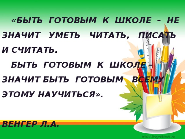   «Быть готовым к школе – не значит уметь читать, писать и считать.  Быть готовым к школе – значит быть готовым всему этому научиться».  Венгер Л.А. 