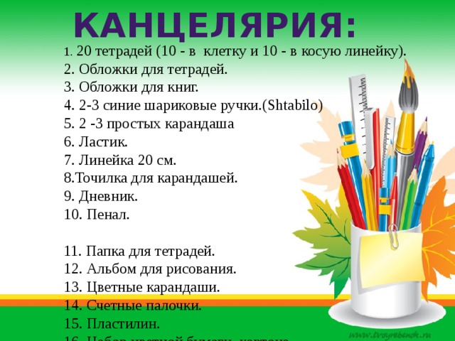Канцелярия: 1. 20 тетрадей (10 - в клетку и 10 - в косую линейку). 2. Обложки для тетрадей. 3. Обложки для книг. 4. 2-3 синие шариковые ручки.(Shtabilo) 5. 2 -3 простых карандаша 6. Ластик. 7. Линейка 20 см. 8.Точилка для карандашей. 9. Дневник. 10. Пенал. 11. Папка для тетрадей. 12. Альбом для рисования. 13. Цветные карандаши. 14. Счетные палочки. 15. Пластилин. 16. Набор цветной бумаги, картона. 17. Клей с кисточкой. 18. Ножницы с круглыми концами. 19. Акварельные краски, гуашь  20. Кисти. 
