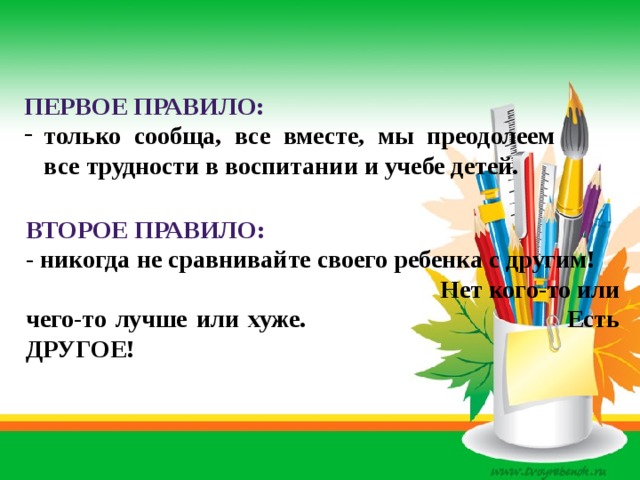 первое правило: только сообща, все вместе, мы преодолеем все трудности в воспитании и учебе детей. ВТОРОЕ ПРАВИЛО: - никогда не сравнивайте своего ребенка с другим! Нет кого-то или чего-то лучше или хуже. Есть ДРУГОЕ! 