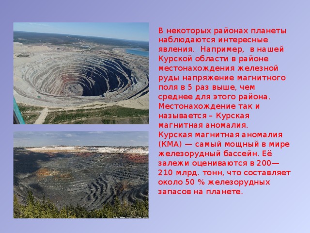 В некоторых районах планеты наблюдаются интересные явления. Например, в нашей Курской области в районе местонахождения железной руды напряжение магнитного поля в 5 раз выше, чем среднее для этого района. Местонахождение так и называется – Курская магнитная аномалия. Курская магнитная аномалия (КМА) — самый мощный в мире железорудный бассейн. Её залежи оцениваются в 200—210 млрд. тонн, что составляет около 50 % железорудных запасов на планете. 