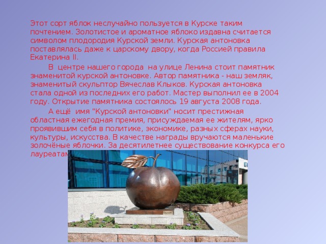 Этот сорт яблок неслучайно пользуется в Курске таким почтением. Золотистое и ароматное яблоко издавна считается символом плодородия Курской земли. Курская антоновка поставлялась даже к царскому двору, когда Россией правила Екатерина II.  В центре нашего города на улице Ленина стоит памятник знаменитой курской антоновке. Автор памятника - наш земляк, знаменитый скульптор Вячеслав Клыков. Курская антоновка стала одной из последних его работ. Мастер выполнил ее в 2004 году. Открытие памятника состоялось 19 августа 2008 года.  А ещё имя 
