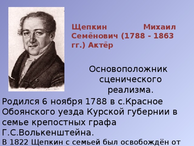 Щепкин Михаил Семёнович (1788 - 1863 гг.) Актёр  Основоположник сценического реализма. Родился 6 ноября 1788 в с.Красное Обоянского уезда Курской губернии в семье крепостных графа Г.С.Волькенштейна. В 1822 Щепкин с семьей был освобождён от крепостной зависимости. 