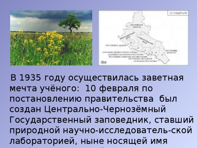  В 1935 году осуществилась заветная мечта учёного: 10 февраля по постановлению правительства был создан Центрально-Чернозёмный Государственный заповедник, ставший природной научно-исследователь-ской лабораторией, ныне носящей имя профессора В.В. Алёхина. 