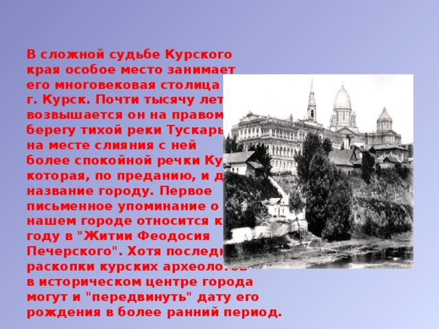 В сложной судьбе Курского  края особое место занимает  его многовековая столица –  г. Курск. Почти тысячу лет  возвышается он на правом  берегу тихой реки Тускарь,  на месте слияния с ней  более спокойной речки Кур,  которая, по преданию, и дала  название городу. Первое  письменное упоминание о  нашем городе относится к 1032  году в 