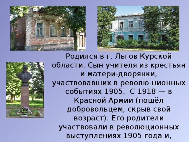  Родился в г. Льгов Курской области. Сын учителя из крестьян и матери-дворянки, участвовавших в револю-ционных событиях 1905. С 1918 — в Красной Армии (пошёл добровольцем, скрыв свой возраст). Его родители участвовали в революционных выступлениях 1905 года и, опасаясь ареста, уехали в провинциальный Арзамас. Детство провёл в Арзамасе. 