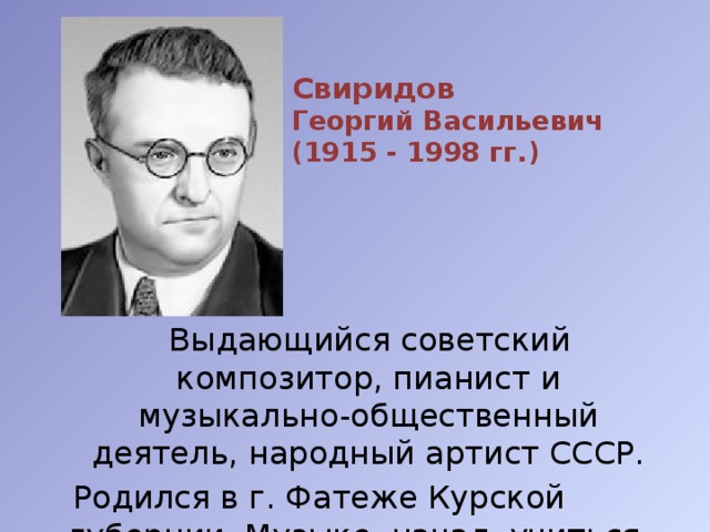 Свиридов Георгий Васильевич (1915 - 1998 гг.)  Выдающийся советский композитор, пианист и музыкально-общественный деятель, народный артист СССР.  Родился в г. Фатеже Курской губернии. Музыке начал учиться в г. Курске. 