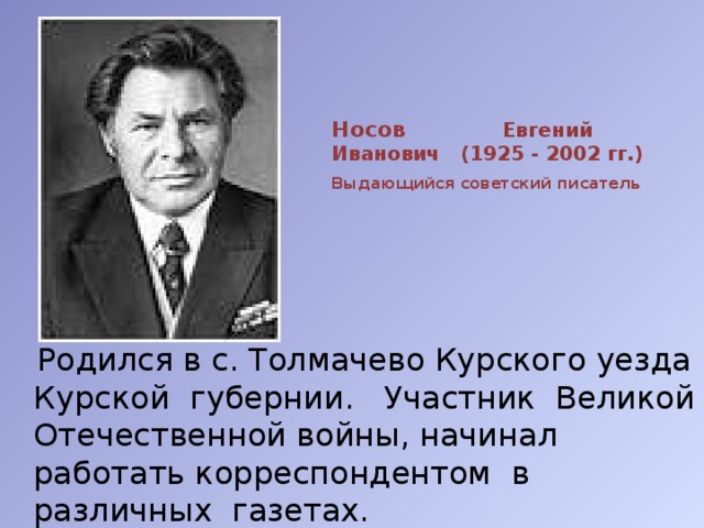 Носов Евгений Иванович (1925 - 2002 гг.)   Выдающийся советский писатель    Родился в с. Толмачево Курского уезда Курской губернии. Участник Великой Отечественной войны, начинал работать корреспондентом в различных газетах. 