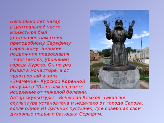 Несколько лет назад  в центральной части  монастыря был  установлен памятник  преподобному Серафиму  Саровскому. Великий  подвижник православия  – наш земляк, уроженец  города Курска. Он не раз  бывал в монастыре, а от  чудотворной иконы  «Знамение» Курской Коренной  получил в 10-летнем возрасте  исцеление от тяжелой болезни.  Автор скульптуры – Вячеслав Клыков. Такая же скульптура установлена и недалеко от города Сарова, возле одной из дальних пустынек, где совершал свои духовные подвиги батюшка Серафим.  
