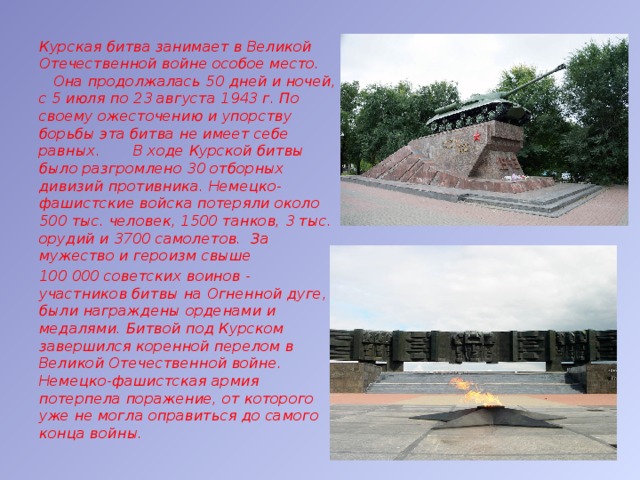 Курская битва занимает в Великой Отечественной войне особое место. Она продолжалась 50 дней и ночей, с 5 июля по 23 августа 1943 г. По своему ожесточению и упорству борьбы эта битва не имеет себе равных. В ходе Курской битвы было разгромлено 30 отборных дивизий противника. Немецко-фашистские войска потеряли около 500 тыс. человек, 1500 танков, 3 тыс. орудий и 3700 самолетов. За мужество и героизм свыше 100 000 советских воинов - участников битвы на Огненной дуге, были награждены орденами и медалями. Битвой под Курском завершился коренной перелом в Великой Отечественной войне. Немецко-фашистская армия потерпела поражение, от которого уже не могла оправиться до самого конца войны. 