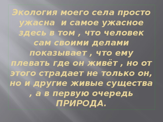 Экология моего села просто ужасна и самое ужасное здесь в том , что человек сам своими делами показывает , что ему плевать где он живёт , но от этого страдает не только он, но и другие живые существа , а в первую очередь ПРИРОДА. 