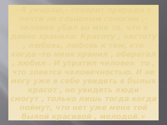 «Я умираю,- говорит природа с почти не слышным голосом ,- человек убил во мне то, что я давно хранила: Красоту , чистоту , любовь, любовь к тем, кто когда -то меня хранил , оберегал , любил . И утратил человек то , что зовется человечностью. И не могу уже в себе увидеть я былых красот , но увидеть люди смогут , только лишь тогда когда поймут, что нет уже меня той былой красивой , молодой.» 