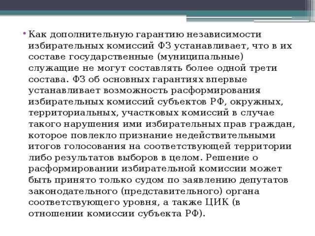 Как дополнительную гарантию независимости избирательных комиссий ФЗ устанавливает, что в их составе государственные (муниципальные) служащие не могут составлять более одной трети состава. ФЗ об основных гарантиях впервые устанавливает возможность расформирования избирательных комиссий субъектов РФ, окружных, территориальных, участковых комиссий в случае такого нарушения ими избирательных прав граждан, которое повлекло признание недействительными итогов голосования на соответствующей территории либо результатов выборов в целом. Решение о расформировании избирательной комиссии может быть принято только судом по заявлению депутатов законодательного (представительного) органа соответствующего уровня, а также ЦИК (в отношении комиссии субъекта РФ). 