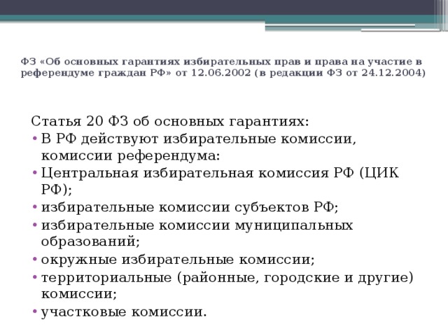 ФЗ «Об основных гарантиях избирательных прав и права на участие в референдуме граждан РФ» от 12.06.2002 (в редакции ФЗ от 24.12.2004)   Статья 20 ФЗ об основных гарантиях: В РФ действуют избирательные комиссии, комиссии референдума: Центральная избирательная комиссия РФ (ЦИК РФ); избирательные комиссии субъектов РФ; избирательные комиссии муниципальных образований; окружные избирательные комиссии; территориальные (районные, городские и другие) комиссии; участковые комиссии. 