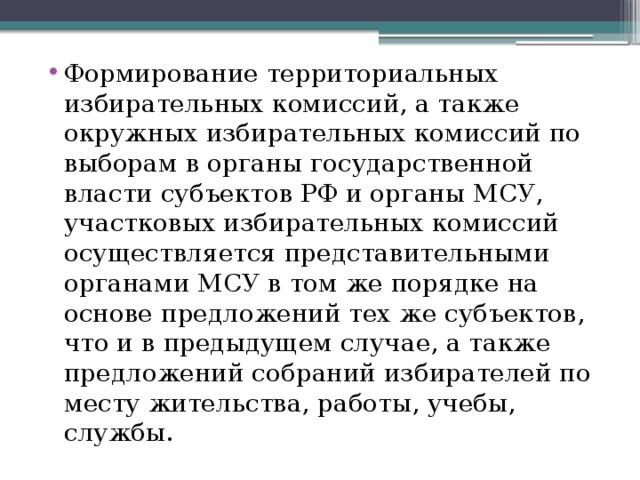 Формирование территориальных избирательных комиссий, а также окружных избирательных комиссий по выборам в органы государственной власти субъектов РФ и органы МСУ, участковых избирательных комиссий осуществляется представительными органами МСУ в том же порядке на основе предложений тех же субъектов, что и в предыдущем случае, а также предложений собраний избирателей по месту жительства, работы, учебы, службы. 