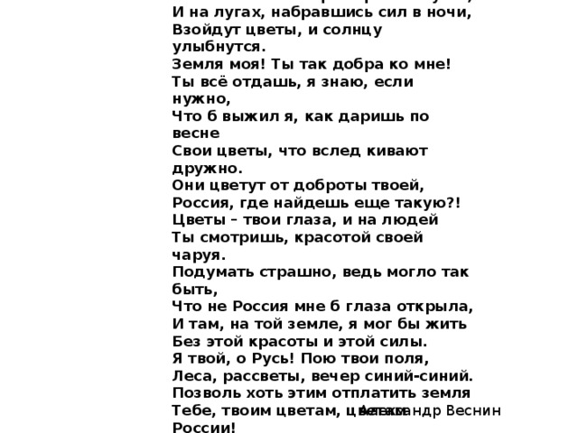 Цветы России. Я знаю, зазвенят в тиши ключи, В зеленый май ворота распахнутся, И на лугах, набравшись сил в ночи, Взойдут цветы, и солнцу улыбнутся. Земля моя! Ты так добра ко мне! Ты всё отдашь, я знаю, если нужно, Что б выжил я, как даришь по весне Свои цветы, что вслед кивают дружно. Они цветут от доброты твоей, Россия, где найдешь еще такую?! Цветы – твои глаза, и на людей Ты смотришь, красотой своей чаруя. Подумать страшно, ведь могло так быть, Что не Россия мне б глаза открыла, И там, на той земле, я мог бы жить Без этой красоты и этой силы. Я твой, о Русь! Пою твои поля, Леса, рассветы, вечер синий-синий. Позволь хоть этим отплатить земля Тебе, твоим цветам, цветам России! Александр Веснин 