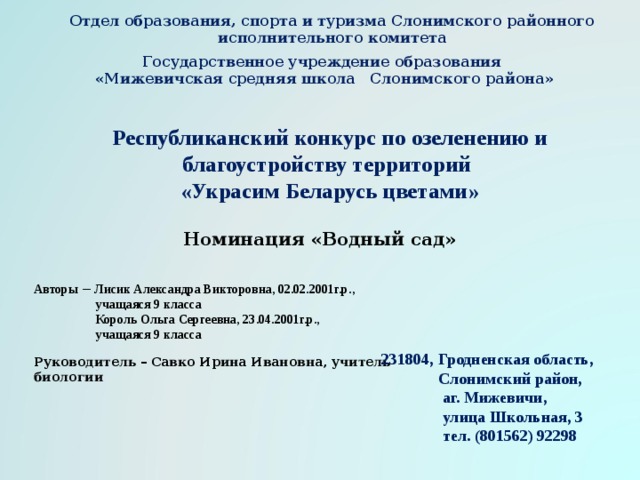 Отдел образования, спорта и туризма Слонимского районного исполнительного комитета       Государственное учреждение образования  «Мижевичская средняя школа Слонимского района»    Республиканский конкурс по озеленению и благоустройству территорий  «Украсим Беларусь цветами»     Номинация «Водный сад»     Авторы – Лисик Александра Викторовна, 02.02.2001г.р.,  учащаяся 9 класса  Король Ольга Сергеевна, 23.04.2001г.р.,  учащаяся 9 класса 231804, Гродненская область,  Слонимский район,  аг. Мижевичи,  улица Школьная, 3  тел. (801562) 92298 Руководитель – Савко Ирина Ивановна, учитель биологии  