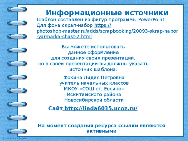Информационные источники Шаблон составлен из фигур программы PowerPoint Для фона скрап-набор https:// photoshop-master.ru/adds/scrapbooking/20093-skrap-nabor-yarmarka-chast-2.html   Вы можете использовать данное оформление для создания своих презентаций, но в своей презентации вы должны указать источник шаблона: Фокина Лидия Петровна учитель начальных классов МКОУ «СОШ ст. Евсино» Искитимского района Новосибирской области Сайт http://linda6035.ucoz.ru/  На момент создания ресурса ссылки являются активными 