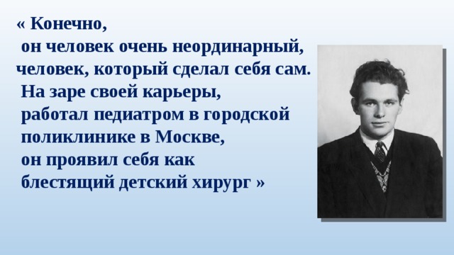 « Конечно,  он человек очень неординарный, человек, который сделал себя сам.  На заре своей карьеры,  работал педиатром в городской  поликлинике в Москве,  он проявил себя как   блестящий детский хирург »   