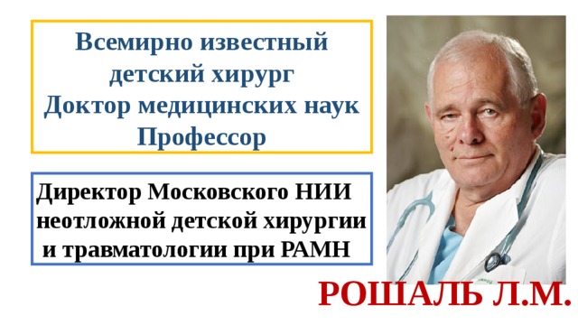 Всемирно известный детский хирург Доктор медицинских наук Профессор Директор Московского НИИ неотложной детской хирургии  и травматологии при РАМН РОШАЛЬ Л.М. 