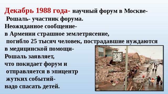 Декабрь 1988 года- научный форум в Москве-  Рошаль- участник форума. Неожиданное сообщение- в Армении страшное землетрясение,  погибло 25 тысяч человек, пострадавшие нуждаются в медицинской помощи- Рошаль заявляет, что покидает форум и  отправляется в эпицентр  жутких событий- надо спасать детей. 