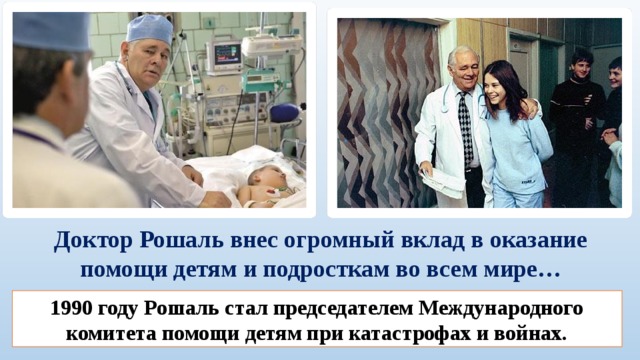 Доктор Рошаль внес огромный вклад в оказание помощи детям и подросткам во всем мире…    1990 году Рошаль стал председателем Международного комитета помощи детям при катастрофах и войнах. 