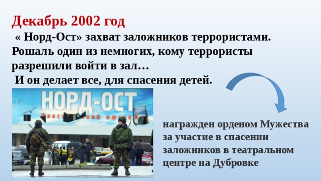 Декабрь 2002 год  « Норд-Ост» захват заложников террористами. Рошаль один из немногих, кому террористы разрешили войти в зал…  И он делает все, для спасения детей. награжден орденом Мужества за участие в спасении заложников в театральном центре на Дубровке    