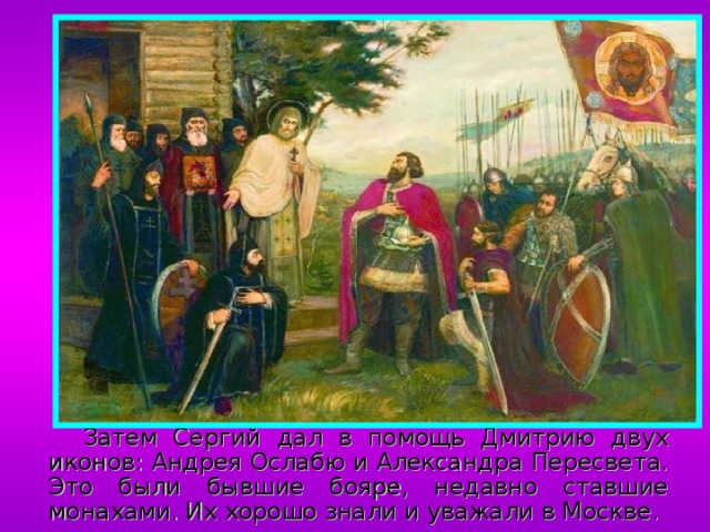  Затем Сергий дал в помощь Дмитрию двух иконов: Андрея Ослабю и Александра Пересвета. Это были бывшие бояре, недавно ставшие монахами. Их хорошо знали и уважали в Москве. 