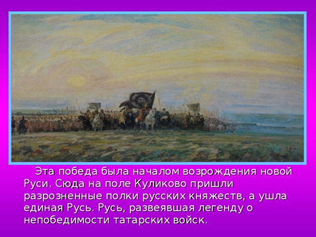  Эта победа была началом возрождения новой Руси. Сюда на поле Куликово пришли разрозненные полки русских княжеств, а ушла единая Русь. Русь, развеявшая легенду о непобедимости татарских войск. 