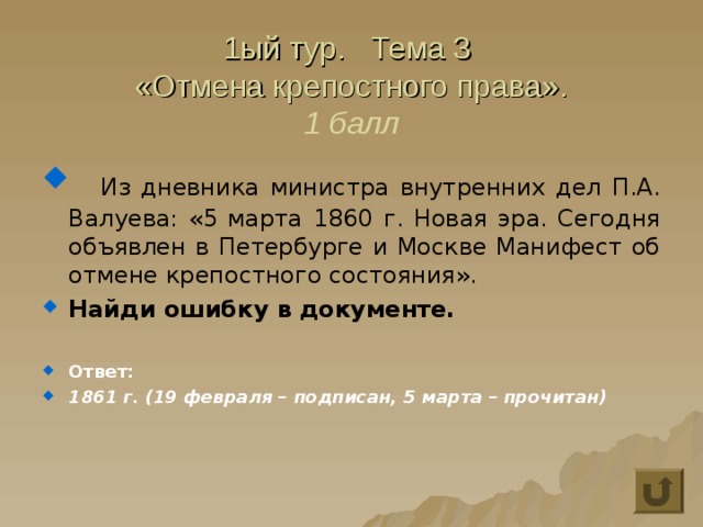 1ый тур. Тема 3  «Отмена крепостного права».  1 балл  Из дневника министра внутренних дел П.А. Валуева: «5 марта 1860  г. Новая эра. Сегодня объявлен в Петербурге и Москве Манифест об отмене крепостного состояния». Найди ошибку в документе.  Ответ: 1861 г. (19 февраля – подписан, 5 марта – прочитан) 